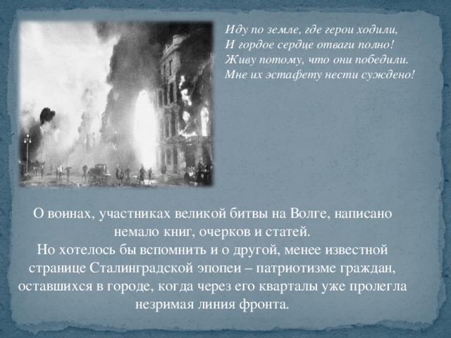 Иду по земле, где герои ходили,  И гордое сердце отваги полно!   Живу потому, что они победили.  Мне их эстафету нести суждено! О воинах, участниках великой битвы на Волге, написано немало книг, очерков и статей. Но хотелось бы вспомнить и о другой, менее известной странице Сталинградской эпопеи – патриотизме граждан, оставшихся в городе, когда через его кварталы уже пролегла незримая линия фронта.