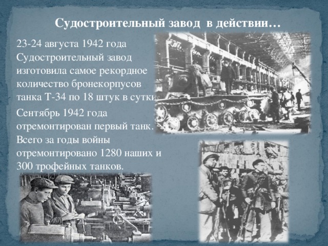 Судостроительный завод в действии… 23-24 августа 1942 года Судостроительный завод изготовила самое рекордное количество бронекорпусов танка Т-34 по 18 штук в сутки. Сентябрь 1942 года отремонтирован первый танк. Всего за годы войны отремонтировано 1280 наших и 300 трофейных танков .