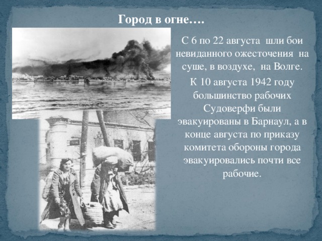 Город в огне…. С 6 по 22 августа шли бои невиданного ожесточения на суше, в воздухе, на Волге. К 10 августа 1942 году большинство рабочих Судоверфи были эвакуированы в Барнаул, а в конце августа по приказу комитета обороны города эвакуировались почти все рабочие.