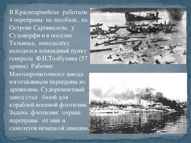 В Красноармейске работали 4 переправы: на лесобазе, на Острове Сарпинском, у Судоверфи и в поселке Татьянка, неподалёку находился командный пункт генерала Ф.И.Толбухина (57 армия). Рабочие Мачтопропиточного завода изготавливали переправы из древесины. Судоремонтный завод стал базой для кораблей военной флотилии. Задача флотилии: охрана переправы от мин и самолетов немецкой авиации.