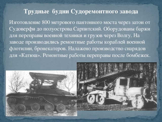 Трудные будни Судоремонтного завода Изготовление 800 метрового пантонного моста через затон от Судоверфи до полуострова Сарпитский. Оборудованы баржи для переправы военной техники и грузов через Волгу. На заводе производились ремонтные работы кораблей военной флотилии, бронекатеров. Налажено производство снарядов для «Катюш». Ремонтные работы переправы после бомбежек.