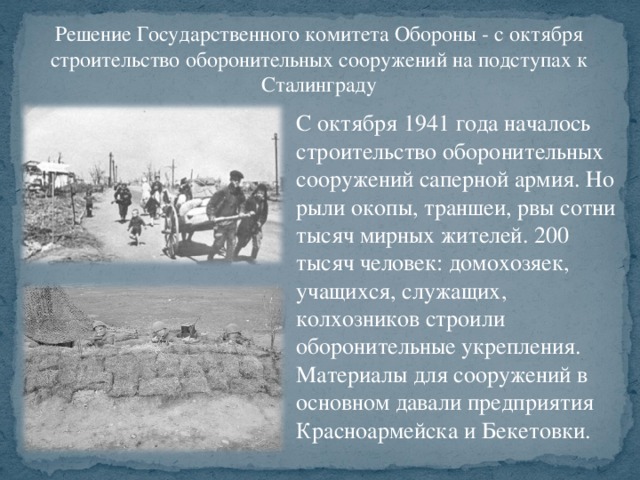 Решение Государственного комитета Обороны - с октября строительство оборонительных сооружений на подступах к Сталинграду С октября 1941 года началось строительство оборонительных сооружений саперной армия. Но рыли окопы, траншеи, рвы сотни тысяч мирных жителей. 200 тысяч человек: домохозяек, учащихся, служащих, колхозников строили оборонительные укрепления. Материалы для сооружений в основном давали предприятия Красноармейска и Бекетовки.