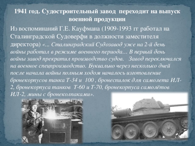 1941 год. Судостроительный завод переходит на выпуск военной продукции Из воспоминаний Г.Е. Кауфмана (1909-1993 гг работал на Сталинградской Судоверфи в должности заместителя директора) «... Сталинградский Судозавод уже на 2-й день войны работал в режиме военного периода… В первый день войны завод прекратил производство судов. Завод переключался на военное спецпроизводство. Буквально через несколько дней после начала войны полным ходом началось изготовление бронекорпусов танка Т-34 и 100 , бронеспилок для самолета ИЛ-2, бронекорпуса танков Т-60 и Т-70, бронекорпуса самолётов ИЛ-2, мины с бронеколпаками».