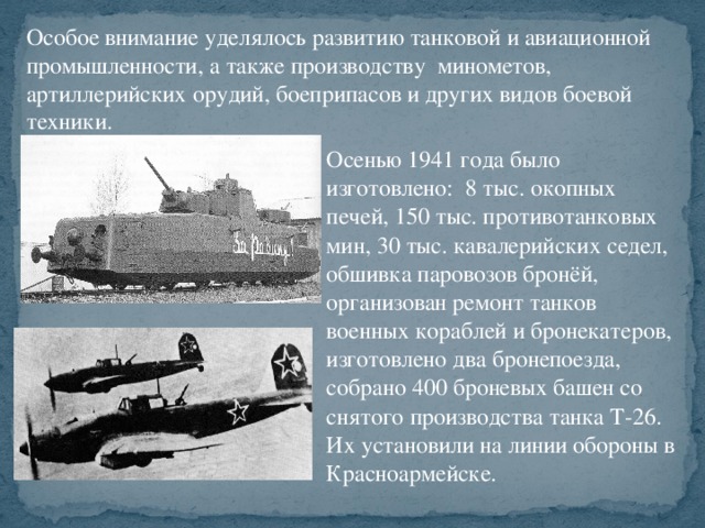 Особое внимание уделялось развитию танковой и авиационной промышленности, а также производству минометов, артиллерийских орудий, боеприпасов и других видов боевой техники. Осенью 1941 года было изготовлено: 8 тыс. окопных печей, 150 тыс. противотанковых мин, 30 тыс. кавалерийских седел, обшивка паровозов бронёй, организован ремонт танков военных кораблей и бронекатеров, изготовлено два бронепоезда, собрано 400 броневых башен со снятого производства танка Т-26. Их установили на линии обороны в Красноармейске.