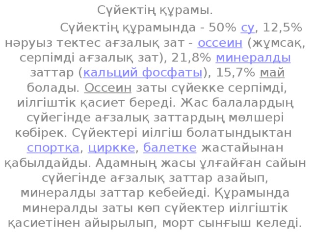 Сүйектің құрамы.  Сүйектің құрамында - 50%  су , 12,5% нәруыз тектес ағзалық зат -  оссеин  (жұмсақ, серпімді ағзалық зат), 21,8%  минералды  заттар ( кальций фосфаты ), 15,7%  май  болады.  Оссеин  заты сүйекке серпімді, иілгіштік қасиет береді. Жас балалардың сүйегінде ағзалық заттардың мөлшері көбірек. Сүйектері иілгіш болатындыктан  спортқа ,  циркке ,  балетке  жастайынан қабылдайды. Адамның жасы ұлғайған сайын сүйегінде ағзалық заттар азайып, минералды заттар кебейеді. Құрамында минералды заты көп сүйектер иілгіштік қасиетінен айырылып, морт сынғыш келеді.