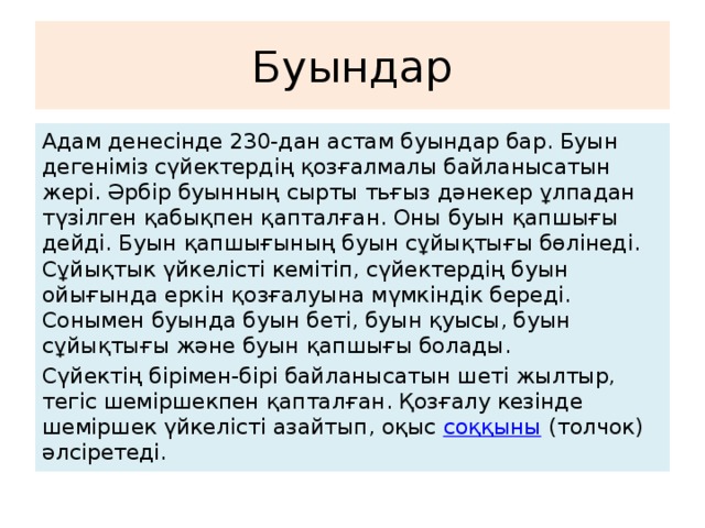 Буындар Адам денесінде 230-дан астам буындар бар. Буын дегеніміз сүйектердің қозғалмалы байланысатын жері. Әрбір буынның сырты тьғыз дәнекер ұлпадан түзілген қабықпен қапталған. Оны буын қапшығы дейді. Буын қапшығының буын сұйықтығы бөлінеді. Сұйықтык үйкелісті кемітіп, сүйектердің буын ойығында еркін қозғалуына мүмкіндік береді. Сонымен буында буын беті, буын қуысы, буын сұйықтығы және буын қапшығы болады. Сүйектің бірімен-бірі байланысатын шеті жылтыр, тегіс шеміршекпен қапталған. Қозғалу кезінде шеміршек үйкелісті азайтып, оқыс  соққыны  (толчок) әлсіретеді.