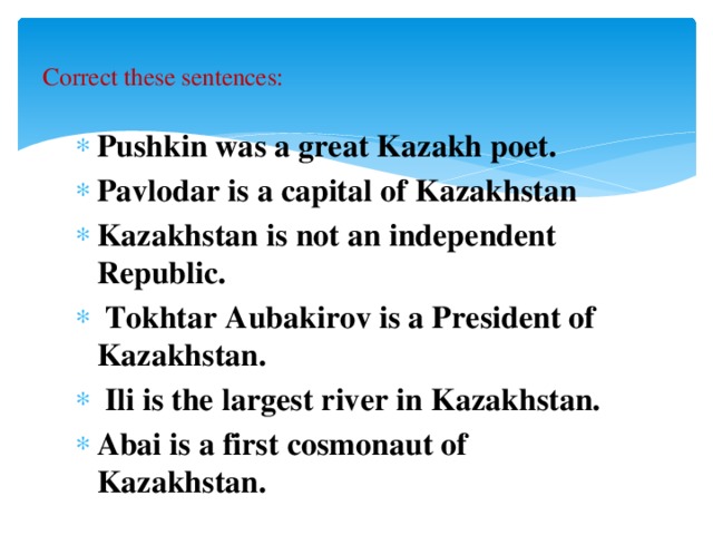 Correct these sentences:   Pushkin was a great Kazakh poet. Pavlodar is a capital of Kazakhstan Kazakhstan is not an independent Republic.  Tokhtar Aubakirov is a President of Kazakhstan.  Ili is the largest river in Kazakhstan. Abai is a first cosmonaut of Kazakhstan.