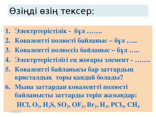 Өзіңді өзің тексер: Электртерістілік - бұл ……. Ковалентті полюсті байланыс – бұл ….. Ковалентті полюссіз байланыс – бұл ….. Электртерістілігі ең жоғары элемент - ……. Ковалентті байланысы бар заттардың кристалдық торы қандай болады? Мына заттардан ковалентті полюсті байланысты заттарды теріп жазыңдар: HCl, O 2 , H 2 S, SO 2 , OF 2 , Br 2 , H 2 , PCl 3 , CH 4 10/21/16