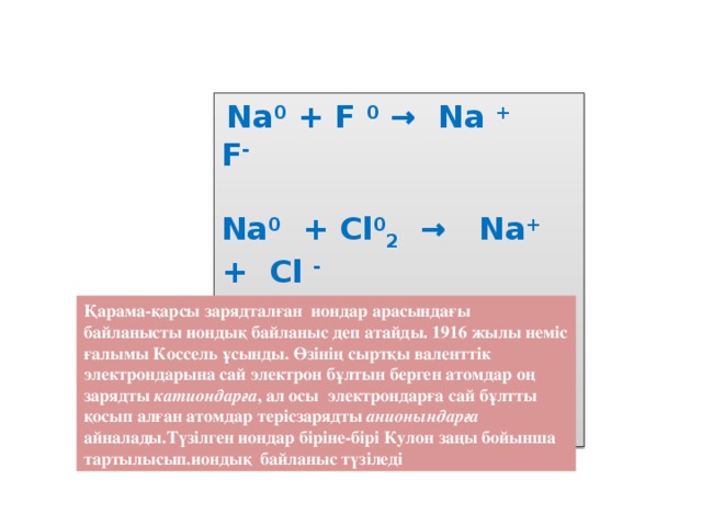 Na 0 + F 0 → Na + F -  Na 0 + Cl 0 2 → Na + + Cl -  K 0 + Cl 2 0 → K + Cl -  Zn 0 + S 0 → Zn + S - Қарама-қарсы зарядталған иондар арасындағы байланысты иондық байланыс деп атайды. 1916 жылы неміс ғалымы Коссель ұсынды. Өзінің сыртқы валенттік электрондарына сай электрон бұлтын берген атомдар оң зарядты катиондарға , ал осы электрондарға сай бұлтты қосып алған атомдар терісзарядты анионындарға айналады.Түзілген иондар біріне-бірі Кулон заңы бойынша тартылысып.иондық байланыс түзіледі