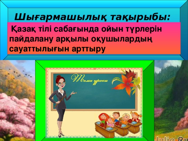 Шығармашылық тақырыбы: Қазақ тілі сабағында ойын түрлерін пайдалану арқылы оқушылардың сауаттылығын арттыру