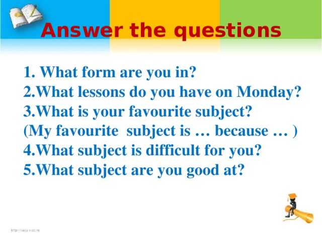 Answer the questions  1. What form are you in? 2.What lessons do you have on Monday? 3.What is your favourite  subject? ( My favourite subject  is … because … ) 4.What subject is difficult for you? 5.What subject are you good at?