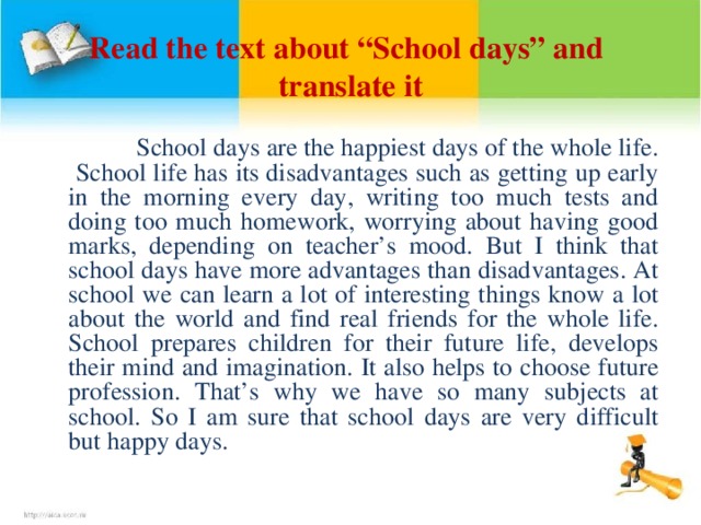 Read the text about “School days” and translate it  School days are the happiest days of the whole life. School life has its disadvantages such as getting up early in the morning every day, writing too much tests and doing too much homework, worrying about having good marks, depending on teacher’s mood. But I think that school days have more advantages than disadvantages. At school we can learn a lot of interesting things know a lot about the world and find real friends for the whole life. School prepares children for their future life, develops their mind and imagination. It also helps to choose future profession. That’s why we have so many subjects at school. So I am sure that school days are very difficult but happy days.