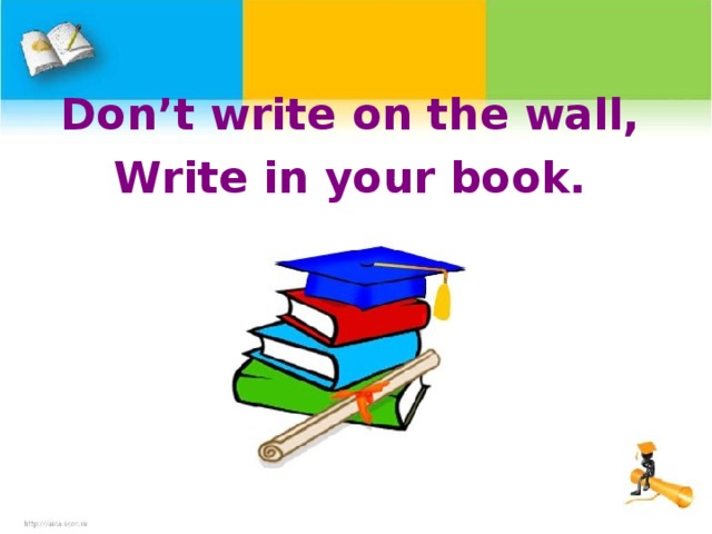 Don’t write on the wall, Write in your book.