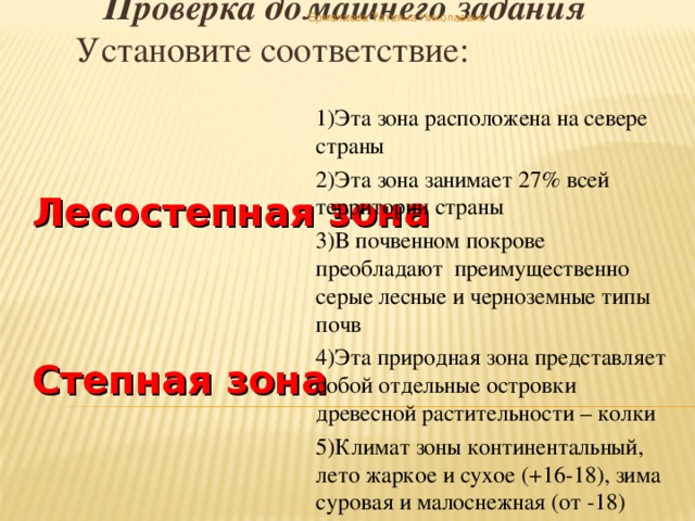 Проверка домашнего задания Установите соответствие: Ермолаева Татьяна Николаевна 1)Эта зона расположена на севере страны 2)Эта зона занимает 27% всей территории страны 3)В почвенном покрове преобладают преимущественно серые лесные и черноземные типы почв 4)Эта природная зона представляет собой отдельные островки древесной растительности – колки 5)Климат зоны континентальный, лето жаркое и сухое (+16-18), зима суровая и малоснежная (от -18) Лесостепная зона   Степная зона