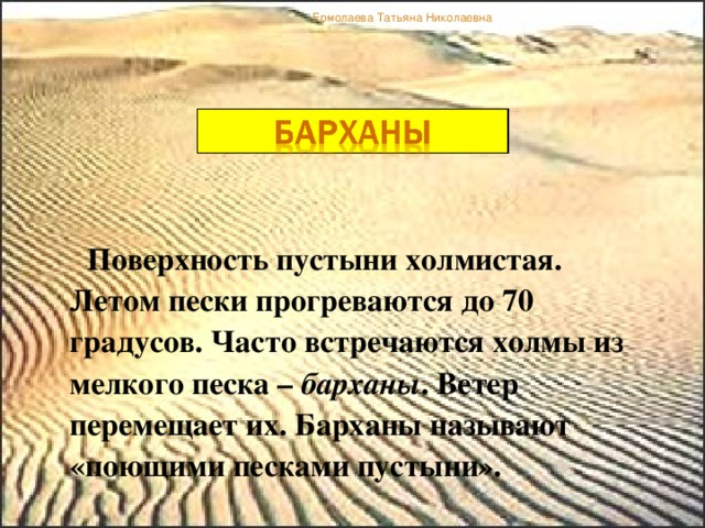 Ермолаева Татьяна Николаевна  Поверхность пустыни холмистая. Летом пески прогреваются до 70 градусов. Часто встречаются холмы из мелкого песка – барханы . Ветер перемещает их. Барханы называют «поющими песками пустыни».