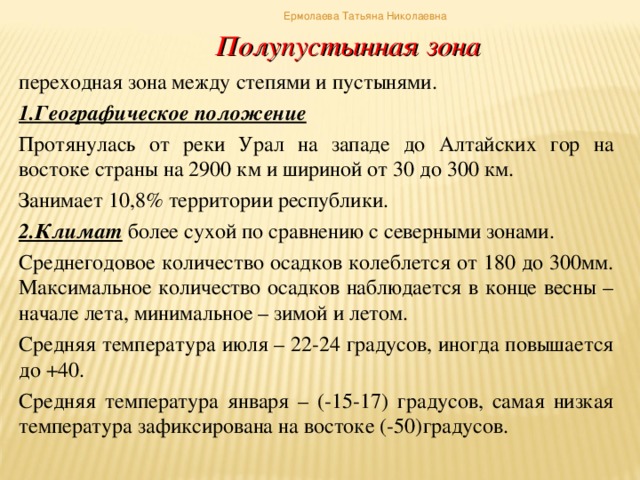 Ермолаева Татьяна Николаевна Полупустынная зона переходная зона между степями и пустынями. 1.Географическое положение Протянулась от реки Урал на западе до Алтайских гор на востоке страны на 2900 км и шириной от 30 до 300 км. Занимает 10,8% территории республики. 2.Климат более сухой по сравнению с северными зонами. Среднегодовое количество осадков колеблется от 180 до 300мм. Максимальное количество осадков наблюдается в конце весны – начале лета, минимальное – зимой и летом. Средняя температура июля – 22-24 градусов, иногда повышается до +40. Средняя температура января – (-15-17) градусов, самая низкая температура зафиксирована на востоке (-50)градусов.