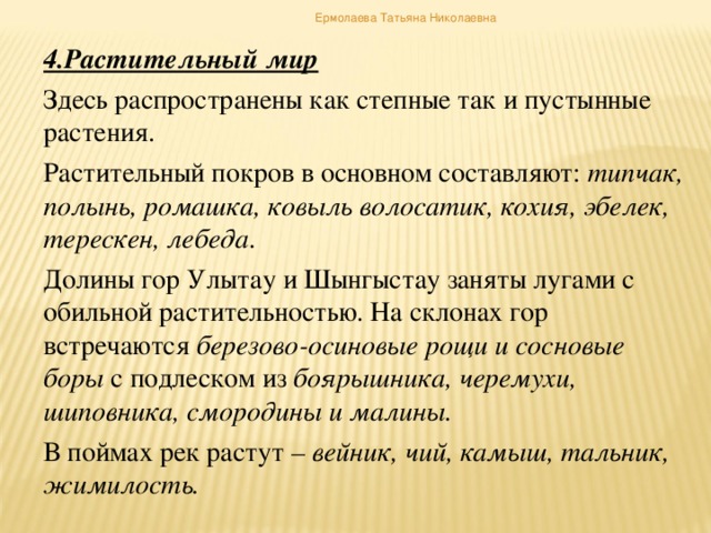 Ермолаева Татьяна Николаевна 4.Растительный мир Здесь распространены как степные так и пустынные растения. Растительный покров в основном составляют: типчак, полынь, ромашка, ковыль волосатик, кохия, эбелек, терескен, лебеда. Долины гор Улытау и Шынгыстау заняты лугами с обильной растительностью. На склонах гор встречаются березово-осиновые рощи и сосновые боры с подлеском из боярышника, черемухи, шиповника, смородины и малины. В поймах рек растут – вейник, чий, камыш, тальник, жимилость.