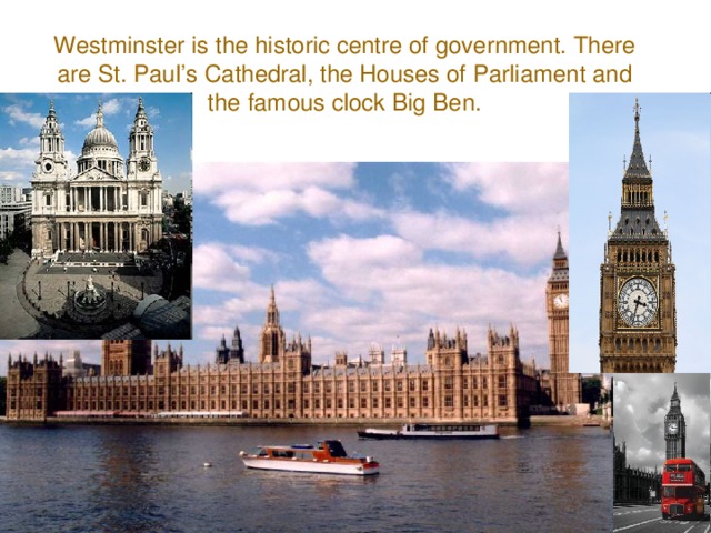 Westminster is the historic centre of government. There are St. Paul’s Cathedral, the Houses of Parliament and the  famous clock Big Ben.