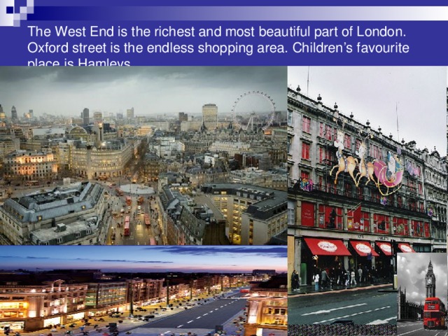 The West End is the richest and most beautiful part of London. Oxford street is the endless shopping area. Children’s favourite place is Hamleys.