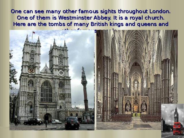 One can see many other famous sights throughout London. One of them is Westminster Abbey. It is a royal church. Here are the tombs of many British kings and queens and other famous people.