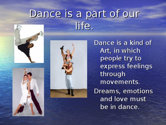 Dance is a part of our life. Dance is a kind of Art, in which people try to express feelings through movements. Dreams, emotions and love must be in dance.