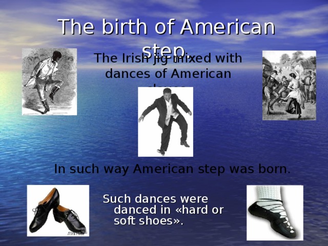 The birth of American step. The Irish jig mixed with dances of American slaves. In such way American step was born. Such dances were danced in « hard or soft shoes » .
