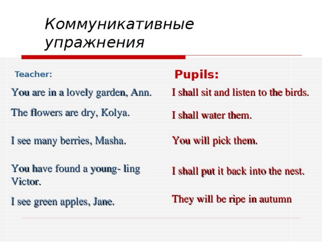 Коммуникативные упражнения  Pupils: Teacher: You are in a lovely garden, Ann. I shall sit and listen to the birds. The flowers are dry, Kolya .  I shall water them. I see many berries, Masha. You will pick them. You have found a young- ling Victor. I shall put it back into the nest. They will be ripe in autumn I see green apples, Jane.