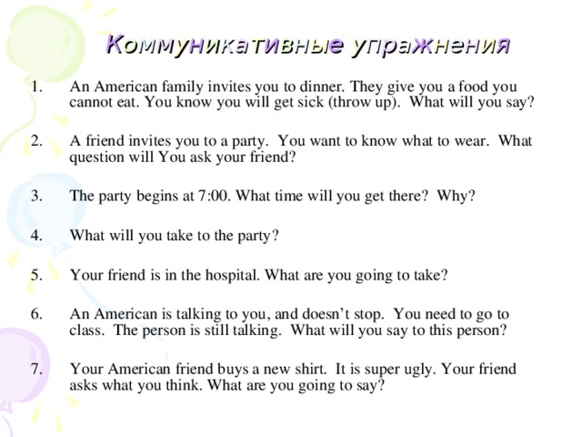 К о м м у н и к а т и в н ы е у п р а ж н е н и я  An American family invites you to dinner. They give you a food you cannot eat. You  know you will get sick (throw up). What will you say?  A friend invites you to a party. You want to know what to wear. What question will  You ask your friend?  The party begins at 7:00. What time will you get there? Why?  What will you take to the party?  Your friend is in the hospital. What are you going to take?  An American is talking to you, and doesn’t stop. You need to go to class. The person is still talking. What will you say to this person?
