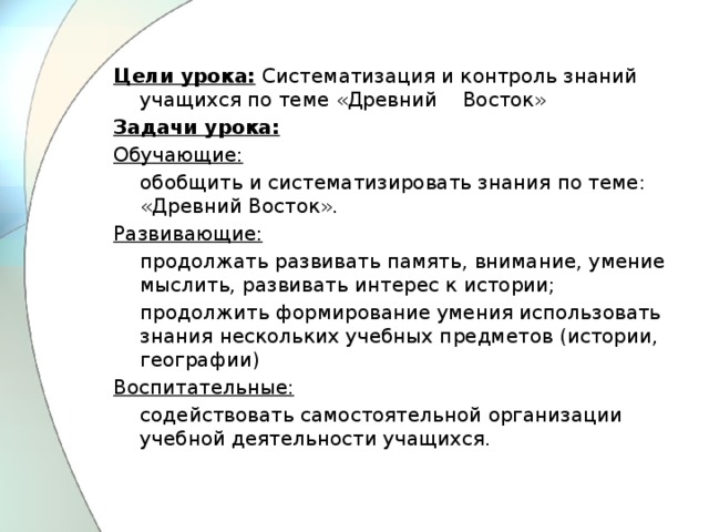 Цели урока:   Систематизация и контроль знаний учащихся по теме «Древний    Восток» Задачи урока: Обучающие:           обобщить и систематизировать знания по теме: «Древний Восток». Развивающие:  продолжать развивать память, внимание, умение мыслить, развивать интерес к истории;  продолжить формирование умения использовать знания нескольких учебных предметов (истории, географии) Воспитательные:  содействовать самостоятельной организации учебной деятельности учащихся.