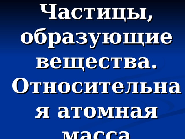 Частицы, образующие вещества.  Относительная атомная масса