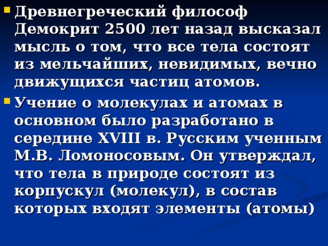 Древнегреческий философ Демокрит 2500 лет назад высказал мысль о том, что все тела состоят из мельчайших, невидимых, вечно движущихся частиц атомов. Учение о молекулах и атомах в основном было разработано в середине XVIII в. Русским ученным М.В. Ломоносовым. Он утверждал, что тела в природе состоят из корпускул (молекул), в состав которых входят элементы (атомы)