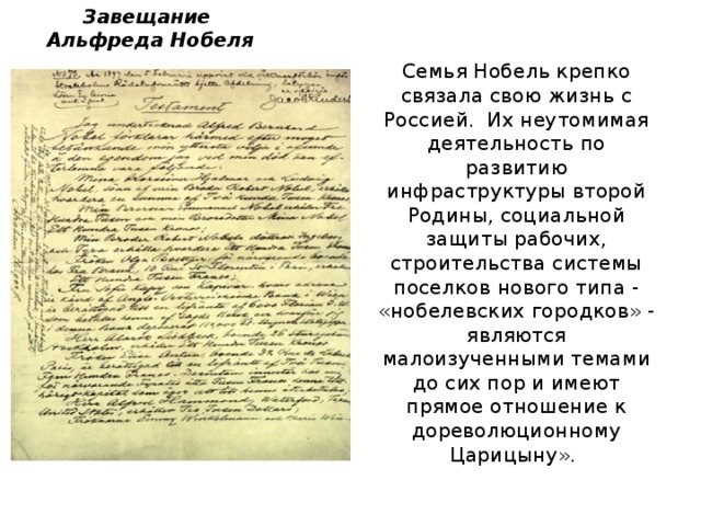 Завещание  Альфреда Нобеля Семья Нобель крепко связала свою жизнь с Россией. Их неутомимая деятельность по развитию инфраструктуры второй Родины, социальной защиты рабочих, строительства системы поселков нового типа - « нобелевских городков » - являются малоизученными темами до сих пор и имеют прямое отношение к дореволюционному Царицыну ».