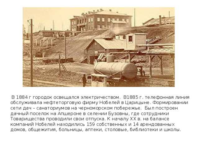 В 1884 г городок освещался электричеством. В1885 г. телефонная линия обслуживала нефтеторговую фирму Нобелей в Царицыне . Формировании сети дач – санаториумов на черноморском побережье. Был построен дачный поселок на Апшероне в селении Бузовны, где сотрудники Товарищества проводили свои отпуска. К началу ХХ в. на балансе компаний Нобелей находились 159 собственных и 14 арендованных домов, общежития, больницы, аптеки, столовые, библиотеки и школы.