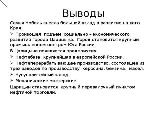 Выводы Семья Нобель внесла большой вклад в развитие нашего Края.  Произошел подъем социально – экономического развития города Царицына. Город становится крупным промышленном центром Юга России. В Царицыне появляется предприятия:  Нефтебаза, крупнейшая в европейской России.  Нефтеперерабатывающее производство, состоявшее из трех заводов по производству керосина, бензина, масел.  Чугунолитейный завод.  Механические мастерские. Царицын становится крупный перевалочный пунктом нефтяной торговли.  