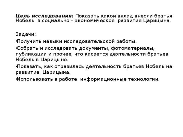 Цель исследования:  Показать какой вклад внесли братья Нобель в социально – экономическое развитие Царицына. Задачи: Получить навыки исследовательской работы. Собрать и исследовать документы, фотоматериалы, публикации и прочее, что касается деятельности братьев Нобель в Царицыне. Показать, как отразилась деятельность братьев Нобель на развитие Царицына. Использовать в работе  информационные технологии.