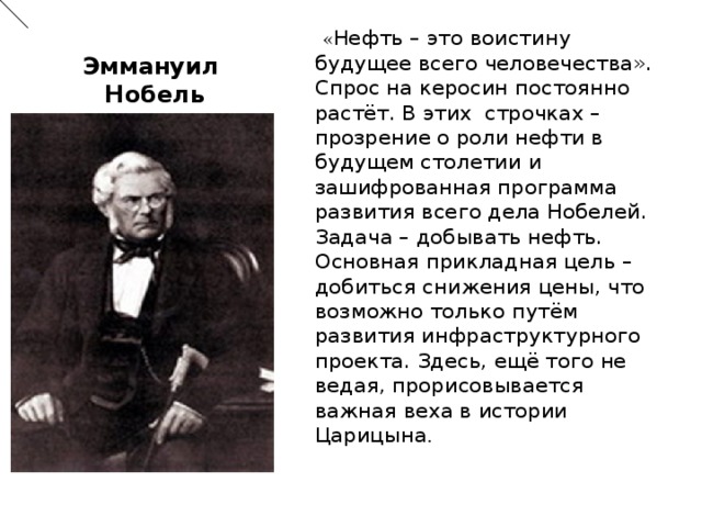 « Нефть –  это воистину будущее всего человечества». Спрос на керосин постоянно растёт.  В этих строчках –  прозрение о роли нефти в будущем столетии и зашифрованная программа развития всего дела Нобелей. Задача –  добывать нефть. Основная прикладная цель –  добиться снижения цены, что возможно только путём развития инфраструктурного проекта. Здесь, ещё того не ведая, прорисовывается важная веха в истории Царицына . Эммануил  Нобель