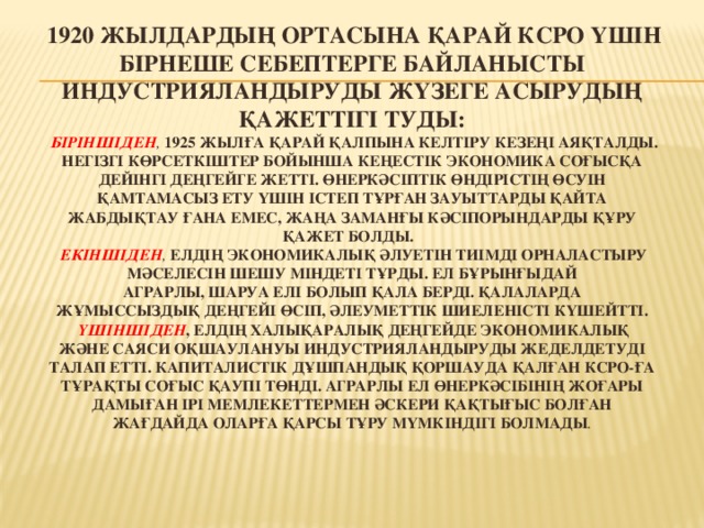   1920 жылдардың ортасына қарай КСРО үшін бірнеше себептерге байланысты индустрияландыруды жүзеге асырудың қажеттігі туды:   Біріншіден ,  1925 жылға қарай қалпына келтіру кезеңі аяқталды. Негізгі көрсеткіштер бойынша кеңестік экономика соғысқа дейінгі деңгейге жетті. Өнеркәсіптік өндірістің өсуін қамтамасыз ету үшін істеп тұрған зауыттарды қайта жабдықтау ғана емес, жаңа заманғы кәсіпорындарды құру қажет болды.   екіншіден , елдің экономикалық әлуетін тиімді орналастыру мәселесін шешу міндеті тұрды. Ел бұрынғыдай аграрлы, шаруа елі болып қала берді. Қалаларда жұмыссыздық деңгейі өсіп, әлеуметтік шиеленісті күшейтті.   Үшіншіден , елдің халықаралық деңгейде экономикалық және саяси оқшаулануы индустрияландыруды жеделдетуді талап етті. Капиталистік дұшпандық қоршауда қалған КСРО-ға тұрақты соғыс қаупі төнді. Аграрлы ел өнеркәсібінің жоғары дамыған ірі мемлекеттермен әскери қақтығыс болған жағдайда оларға қарсы тұру мүмкіндігі болмады .