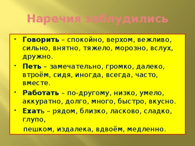 Наречия заблудились Говорить – спокойно, верхом, вежливо, сильно, внятно, тяжело, морозно, вслух, дружно. Петь – замечательно, громко, далеко, втроём, сидя, иногда, всегда, часто, вместе. Работать – по-другому, низко, умело, аккуратно, долго, много, быстро, вкусно. Ехат ь – рядом, близко, ласково, сладко, глупо,  пешком, издалека, вдвоём, медленно.