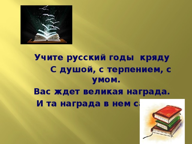 Учите русский годы кряду  С душой, с терпением, с умом. Вас ждет великая награда. И та награда в нем самом !