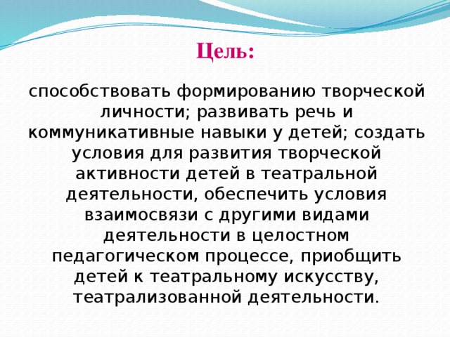 Цель: способствовать формированию творческой личности; развивать речь и коммуникативные навыки у детей; создать условия для развития творческой активности детей в театральной деятельности, обеспечить условия взаимосвязи с другими видами деятельности в целостном педагогическом процессе, приобщить детей к театральному искусству, театрализованной деятельности.