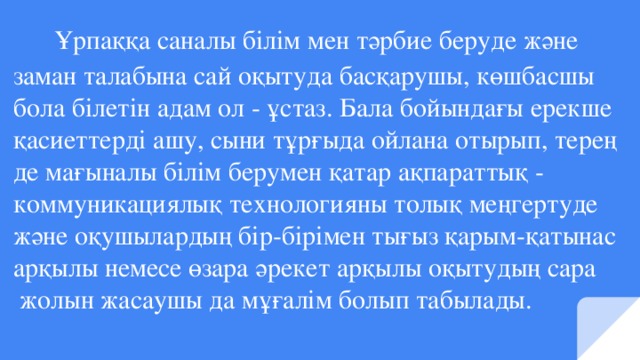 Ұрпаққа саналы білім мен тәрбие беруде және  заман талабына сай оқытуда басқарушы, көшбасшы  бола білетін адам ол - ұстаз. Бала бойындағы ерекше  қасиеттерді ашу, сыни тұрғыда ойлана отырып, терең  де мағыналы білім берумен қатар ақпараттық -  коммуникациялық технологияны толық меңгертуде  және оқушылардың бір-бірімен тығыз қарым-қатынас  арқылы немесе өзара әрекет арқылы оқытудың сара  жолын жасаушы да мұғалім болып табылады.