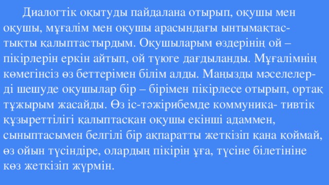 Диалогтік оқытуды пайдалана отырып, оқушы мен оқушы, мұғалім мен оқушы арасындағы ынтымақтас-  тықты қалыптастырдым. Оқушыларым өздерінің ой – пікірлерін еркін айтып, ой түюге дағдыланды. Мұғалімнің көмегінсіз өз беттерімен білім алды. Маңызды мәселелер-  ді шешуде оқушылар бір – бірімен пікірлесе отырып, ортақ тұжырым жасайды. Өз іс-тәжірибемде коммуника- тивтік құзыреттілігі қалыптасқан оқушы екінші адаммен, сыныптасымен белгілі бір ақпаратты жеткізіп қана қоймай, өз ойын түсіндіре, олардың пікірін ұға, түсіне білетініне көз жеткізіп жүрмін.