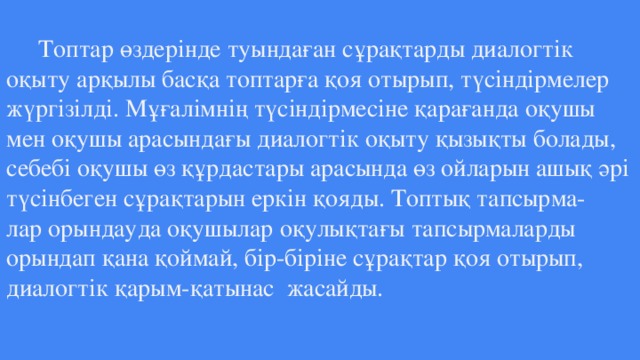 Топтар өздерінде туындаған сұрақтарды диалогтік оқыту арқылы басқа топтарға қоя отырып, түсіндірмелер жүргізілді. Мұғалімнің түсіндірмесіне қарағанда оқушы мен оқушы арасындағы диалогтік оқыту қызықты болады, себебі оқушы өз құрдастары арасында өз ойларын ашық әрі түсінбеген сұрақтарын еркін қояды. Топтық тапсырма-  лар орындауда оқушылар оқулықтағы тапсырмаларды орындап қана қоймай, бір-біріне сұрақтар қоя отырып, диалогтік қарым-қатынас жасайды.