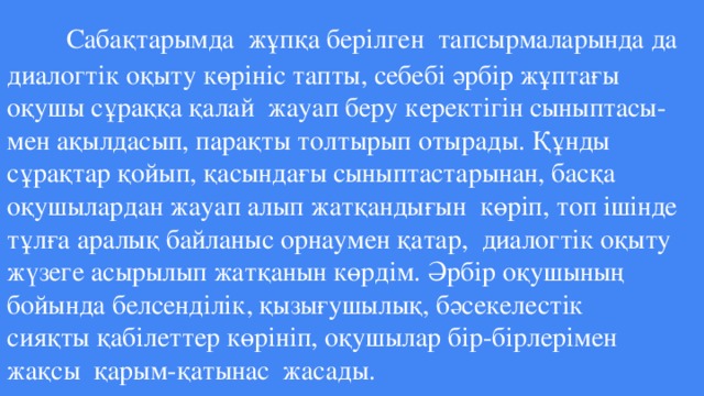 Сабақтарымда жұпқа берілген тапсырмаларында да диалогтік оқыту көрініс тапты, себебі әрбір жұптағы оқушы сұраққа қалай жауап беру керектігін сыныптасы- мен ақылдасып, парақты толтырып отырады. Құнды сұрақтар қойып, қасындағы сыныптастарынан, басқа оқушылардан жауап алып жатқандығын көріп, топ ішінде тұлға аралық байланыс орнаумен қатар, диалогтік оқыту жүзеге асырылып жатқанын көрдім. Әрбір оқушының бойында белсенділік, қызығушылық, бәсекелестік  сияқты қабілеттер көрініп, оқушылар бір-бірлерімен жақсы қарым-қатынас жасады.