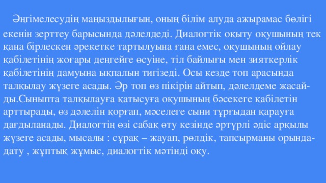 Әңгімелесудің маңыздылығын, оның білім алуда ажырамас бөлігі екенін зерттеу барысында дәлелдеді. Диалогтік оқыту оқушының тек қана бірлескен әрекетке тартылуына ғана емес, оқушының ойлау қабілетінің жоғары деңгейге өсуіне, тіл байлығы мен зияткерлік қабілетінің дамуына ықпалын тигізеді. Осы кезде топ арасында талқылау жүзеге асады. Әр топ өз пікірін айтып, дәлелдеме жасай- ды.Сыныпта талқылауға қатысуға оқушының бәсекеге қабілетін арттырады, өз дәлелін қорғап, мәселеге сыни тұрғыдан қарауға дағдыланады. Диалогтің өзі сабақ өту кезінде әртүрлі әдіс арқылы жүзеге асады, мысалы : сұрақ – жауап, рөлдік, тапсырманы орында- дату , жұптық жұмыс, диалогтік мәтінді оқу.