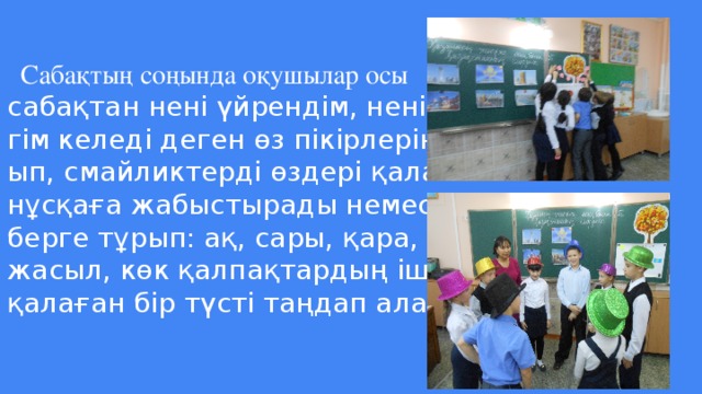 Сабақтың соңында оқушылар осы  сабақтан нені үйрендім, нені үйрен-  гім келеді деген өз пікірлерін жаз-  ып, смайликтерді өздері қалаған  нұсқаға жабыстырады немесе шең-  берге тұрып: ақ, сары, қара, қызыл,  жасыл, көк қалпақтардың ішінен  қалаған бір түсті таңдап алады.