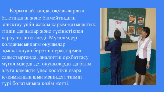 Қорыта айтқанда, оқушылардың  білетіндігін және білмейтіндігін  анықтау үшін жақсы қарым-қатынастық,  тілдік дағдылар және түсіністікпен  қарау талап етіледі. Мұғалімдер  қолданысындағы оқушылар  қысқа жауап беретін сұрақтармен  салыстырғанда, диалогтік сұхбаттасу  мұғалімдерді де, оқушыларды да білім  алуға қомақты үлес қосатын өзара  іс-қимылдың шын мәніндегі тиімді  түрі болатынына көзім жетті.