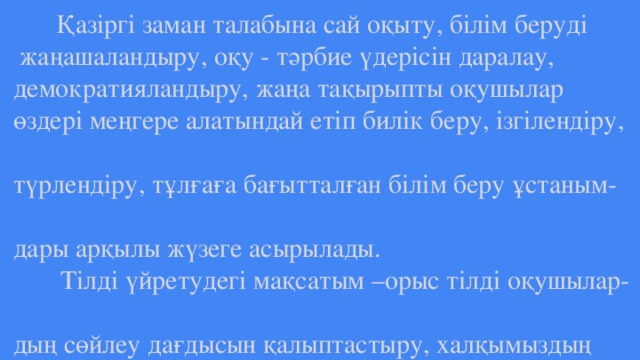 Қазіргі заман талабына сай оқыту, білім беруді  жаңашаландыру, оқу - тәрбие үдерісін даралау,  демократияландыру, жаңа тақырыпты оқушылар  өздері меңгере алатындай етіп билік беру, ізгілендіру,  түрлендіру, тұлғаға бағытталған білім беру ұстаным-  дары арқылы жүзеге асырылады.  Тілді үйретудегі мақсатым –орыс тілді оқушылар-  дың сөйлеу дағдысын қалыптастыру, халқымыздың  салт - дәстүрін меңгерту, білім деңгейін тереңдету.  Бұл мақсатқа жету үшін мұғалімнің ізденісі, білікті-  лігі, шеберлігі қажет.  і