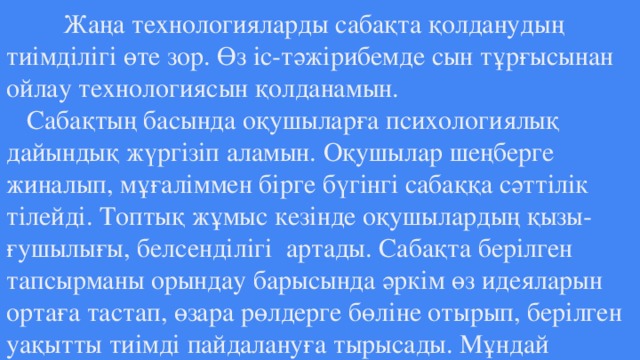 Жаңа технологияларды сабақта қолданудың тиімділігі өте зор. Өз іс-тәжірибемде сын тұрғысынан ойлау технологиясын қолданамын.  Сабақтың басында оқушыларға психологиялық дайындық жүргізіп аламын. Оқушылар шеңберге жиналып, мұғаліммен бірге бүгінгі сабаққа сәттілік тілейді. Топтық жұмыс кезінде оқушылардың қызы-  ғушылығы, белсенділігі артады. Сабақта берілген тапсырманы орындау барысында әркім өз идеяларын ортаға тастап, өзара рөлдерге бөліне отырып, берілген уақытты тиімді пайдалануға тырысады. Мұндай  топтық жұмыстарда жақсы оқитын оқушымен бірге, орташа оқитын  оқушының өзі қалыспайды.