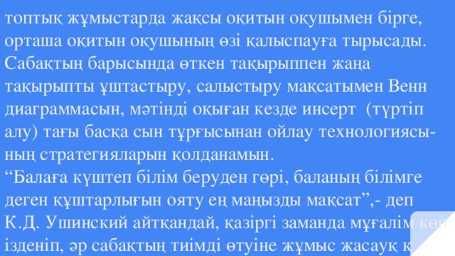 топтық жұмыстарда жақсы оқитын оқушымен бірге, орташа оқитын оқушының өзі қалыспауға тырысады. Сабақтың барысында өткен тақырыппен жаңа тақырыпты ұштастыру, салыстыру мақсатымен Венн диаграммасын, мәтінді оқыған кезде инсерт (түртіп алу) тағы басқа сын тұрғысынан ойлау технологиясы- ның стратегияларын қолданамын.  “Балаға күштеп білім беруден гөрі, баланың білімге деген құштарлығын ояту ең маңызды мақсат”,- деп К.Д. Ушинский айтқандай, қазіргі заманда мұғалім көп ізденіп, әр сабақтың тиімді өтуіне жұмыс жасауқ қ